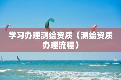 学习办理测绘资质(测绘资质办理流程)