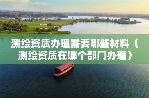 测绘资质办理需要哪些材料(测绘资质在哪个部门办理)