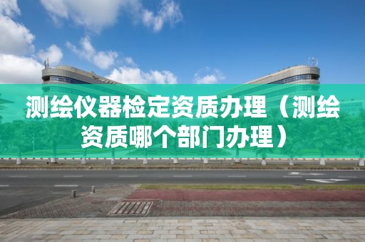 测绘仪器检定资质办理（测绘资质哪个部门办理）