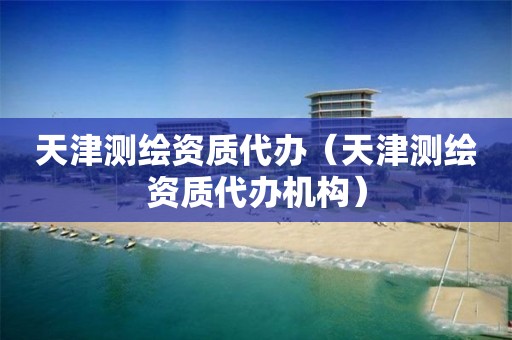 天津测绘资质代办(天津测绘资质代办机构)