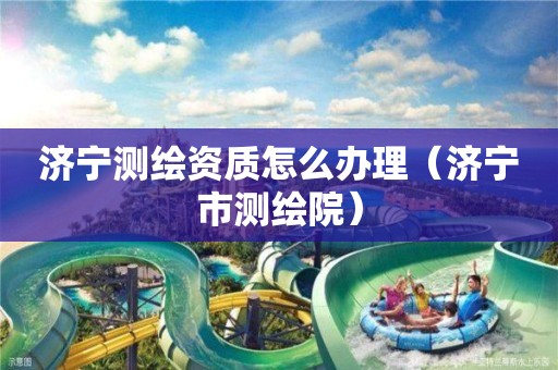 济宁测绘资质怎么办理(济宁市测绘院)