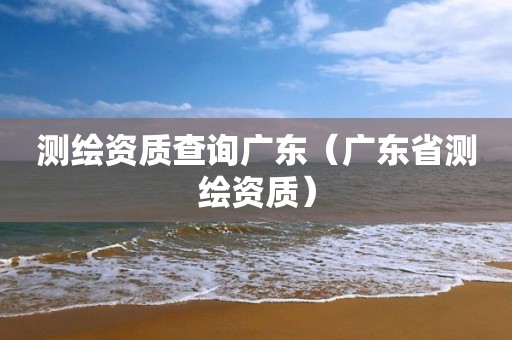 测绘资质查询广东(广东省测绘资质)