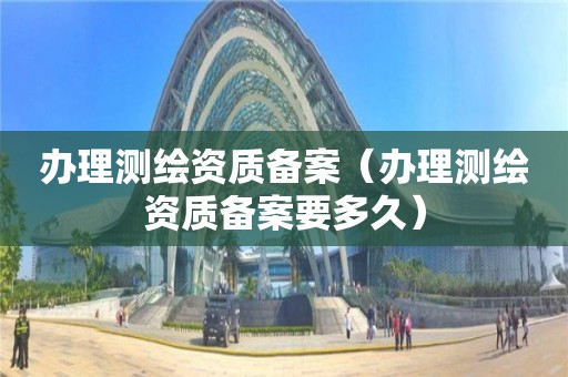 办理测绘资质备案（办理测绘资质备案要多久）