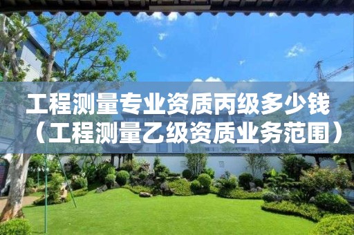 工程测量专业资质丙级多少钱（工程测量乙级资质业务范围）