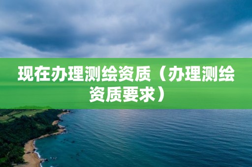 现在办理测绘资质（办理测绘资质要求）