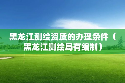 黑龙江测绘资质的办理条件（黑龙江测绘局有编制）