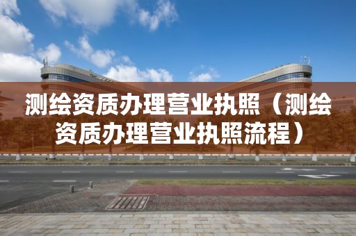 测绘资质办理营业执照（测绘资质办理营业执照流程）