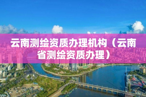 云南测绘资质办理机构（云南省测绘资质办理）