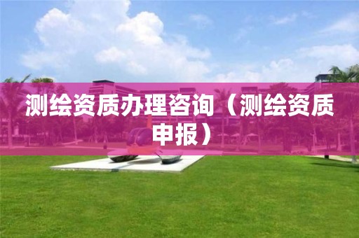 测绘资质办理咨询（测绘资质申报）