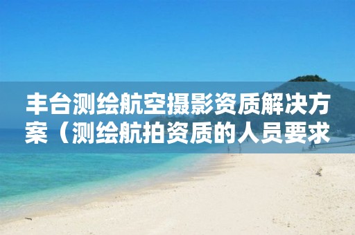 丰台测绘航空摄影资质解决方案（测绘航拍资质的人员要求）