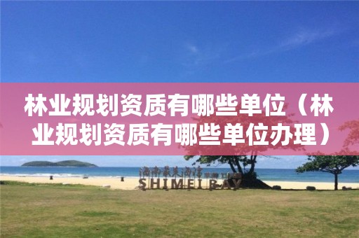 林业规划资质有哪些单位（林业规划资质有哪些单位办理）