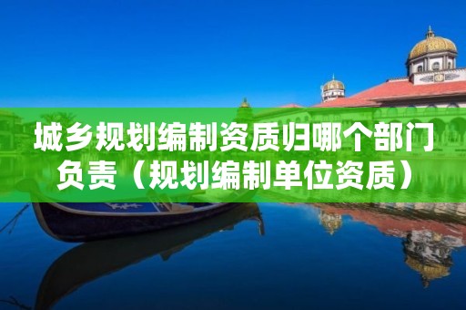 城乡规划编制资质归哪个部门负责（规划编制单位资质）