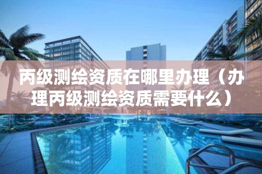 丙级测绘资质在哪里办理（办理丙级测绘资质需要什么）