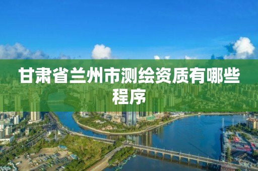 甘肃省兰州市测绘资质有哪些程序
