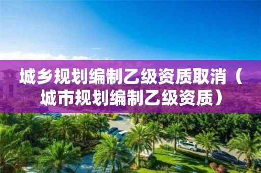 城乡规划编制乙级资质取消（城市规划编制乙级资质）