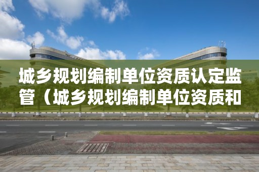 城乡规划编制单位资质认定监管（城乡规划编制单位资质和执业资格管理）