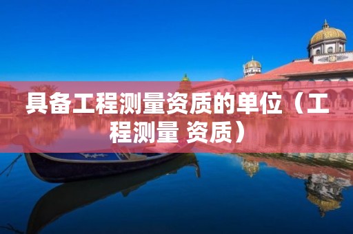 具备工程测量资质的单位（工程测量 资质）