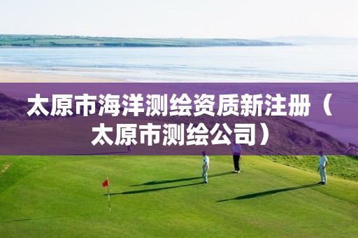 太原市海洋测绘资质新注册（太原市测绘公司）
