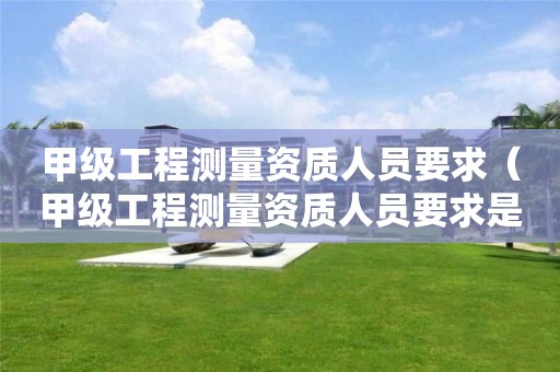 甲级工程测量资质人员要求（甲级工程测量资质人员要求是什么）