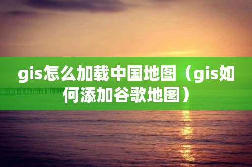 gis怎么加载中国地图（gis如何添加谷歌地图）