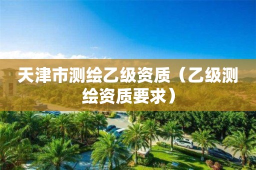 天津市测绘乙级资质（乙级测绘资质要求）