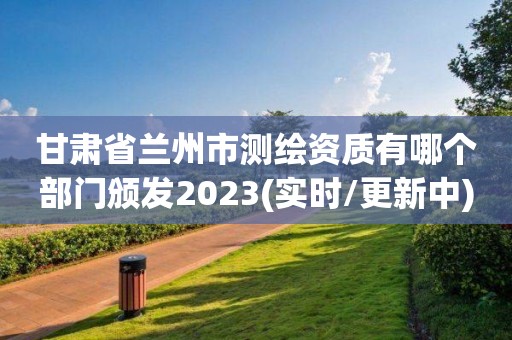 甘肃省兰州市测绘资质有哪个部门颁发2023(实时/更新中)