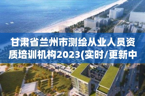 甘肃省兰州市测绘从业人员资质培训机构2023(实时/更新中)