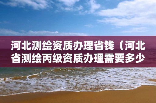 河北测绘资质办理省钱（河北省测绘丙级资质办理需要多少人）