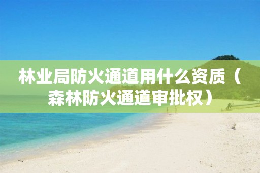 林业局防火通道用什么资质（森林防火通道审批权）