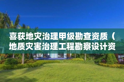 喜获地灾治理甲级勘查资质（地质灾害治理工程勘察设计资质）