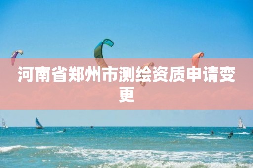 河南省郑州市测绘资质申请变更 河南省郑州市测绘资质申请变更