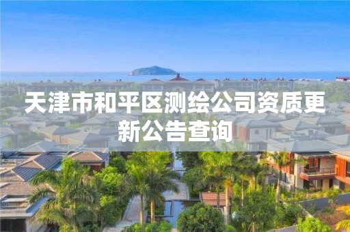 天津市和平区测绘公司资质更新公告查询