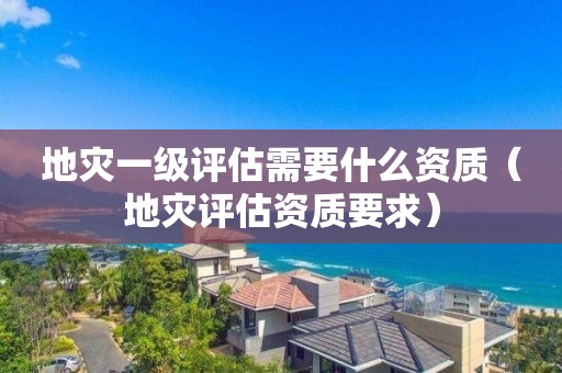 地灾一级评估需要什么资质（地灾评估资质要求）