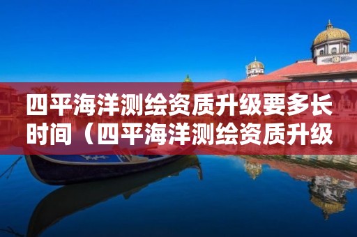 四平海洋测绘资质升级要多长时间（四平海洋测绘资质升级要多长时间完成）