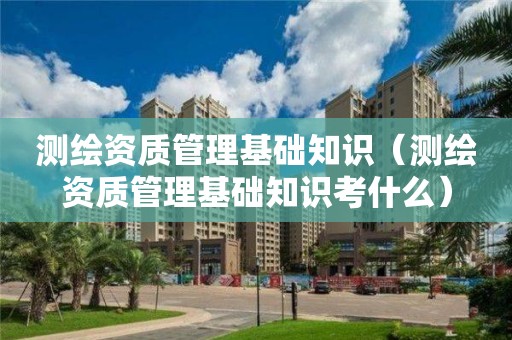 测绘资质管理基础知识（测绘资质管理基础知识考什么）