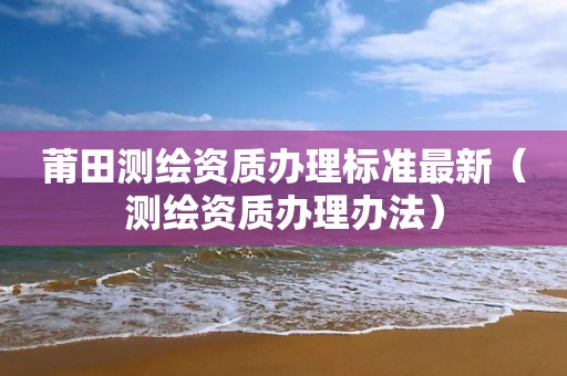 莆田测绘资质办理标准最新(测绘资质办理办法) 莆田测绘资质办理标准最新(测绘资质办理办法)