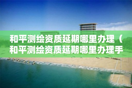 和平测绘资质延期哪里办理（和平测绘资质延期哪里办理手续）