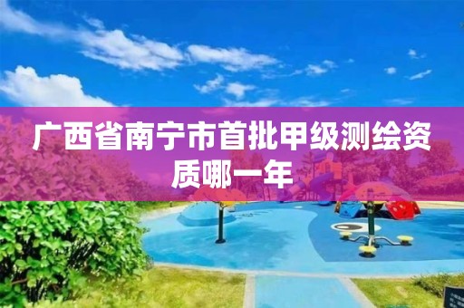 广西省南宁市首批甲级测绘资质哪一年 广西省南宁市首批甲级测绘资质哪一年