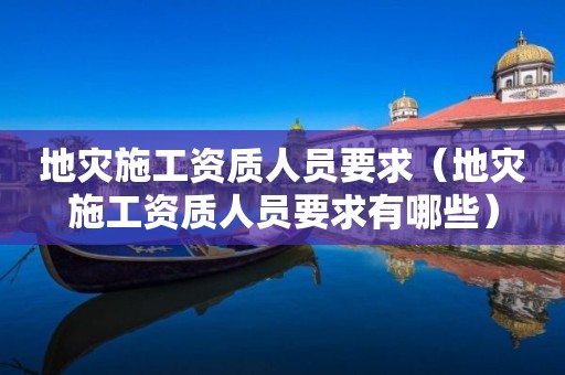 地灾施工资质人员要求（地灾施工资质人员要求有哪些）