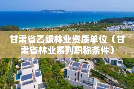 甘肃省乙级单位（甘肃省林业系列职称条件）