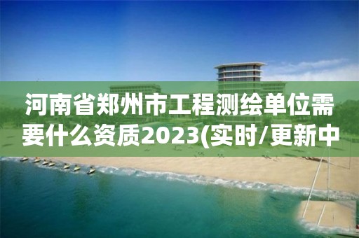 河南省郑州市工程测绘单位需要什么资质2023(实时/更新中)