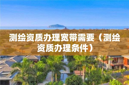 测绘资质办理宽带需要(测绘资质办理条件)