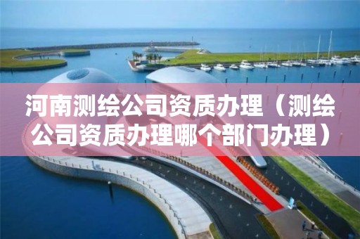 河南测绘公司资质办理(测绘公司资质办理哪个部门办理)