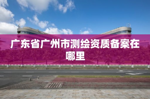广东省广州市测绘资质备案在哪里