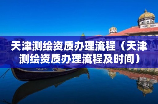 天津测绘资质办理流程(天津测绘资质办理流程及时间)