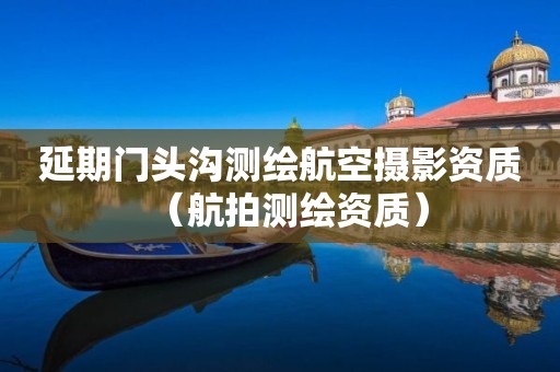 延期门头沟测绘航空摄影资质（航拍测绘资质）