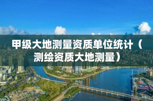 甲级大地测量资质单位统计（测绘资质大地测量）