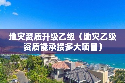 升级乙级（地灾乙级资质能承接多大项目）