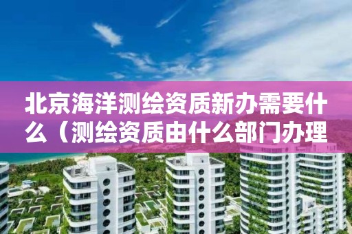 北京海洋测绘资质新办需要什么（测绘资质由什么部门办理）