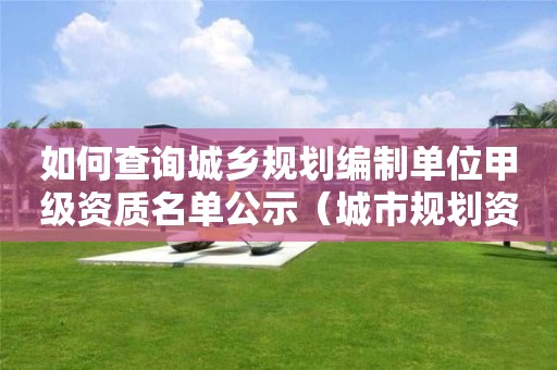 如何查询城乡规划编制单位甲级资质名单公示（城市规划资质查询）